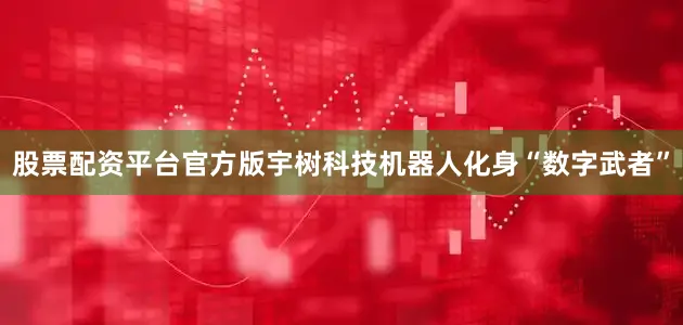 股票配资平台官方版宇树科技机器人化身“数字武者”