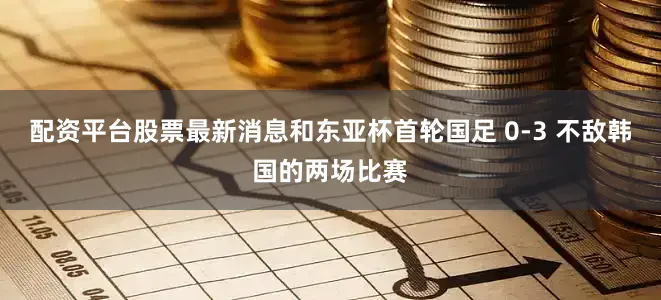 配资平台股票最新消息和东亚杯首轮国足 0-3 不敌韩国的两场比赛