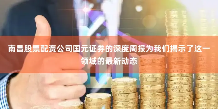 南昌股票配资公司国元证券的深度周报为我们揭示了这一领域的最新动态