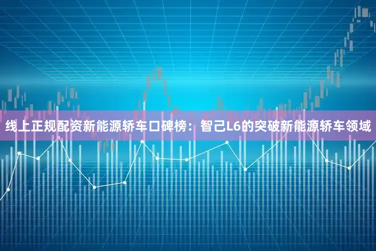 线上正规配资新能源轿车口碑榜：智己L6的突破新能源轿车领域