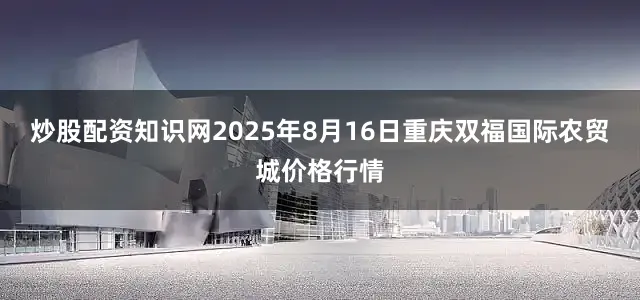 炒股配资知识网2025年8月16日重庆双福国际农贸城价格行情