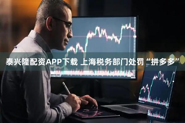泰兴隆配资APP下载 上海税务部门处罚“拼多多”