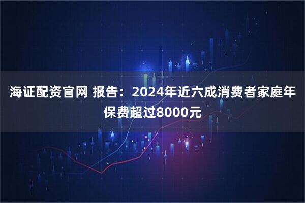 海证配资官网 报告：2024年近六成消费者家庭年保费超过8000元