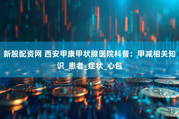 新股配资网 西安甲康甲状腺医院科普：甲减相关知识_患者_症状_心包