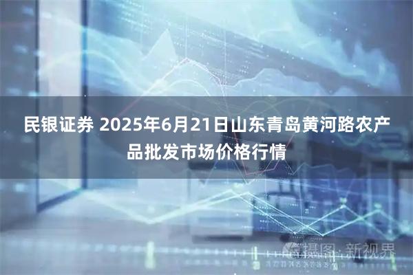 民银证券 2025年6月21日山东青岛黄河路农产品批发市场价格行情