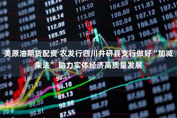 美原油期货配资 农发行四川井研县支行做好“加减乘法” 助力实体经济高质量发展