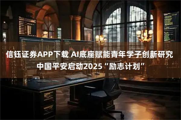 信钰证券APP下载 AI底座赋能青年学子创新研究 中国平安启动2025“励志计划”