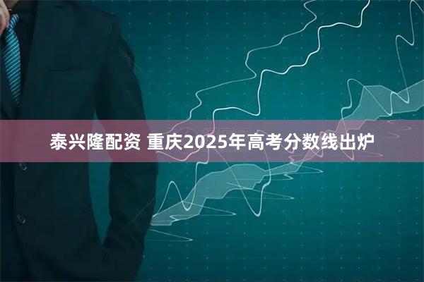 泰兴隆配资 重庆2025年高考分数线出炉
