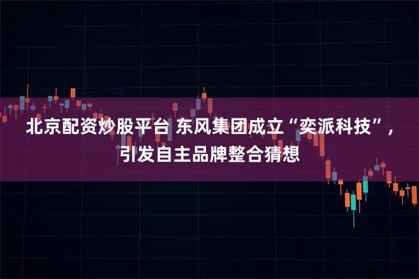 北京配资炒股平台 东风集团成立“奕派科技”，引发自主品牌整合猜想