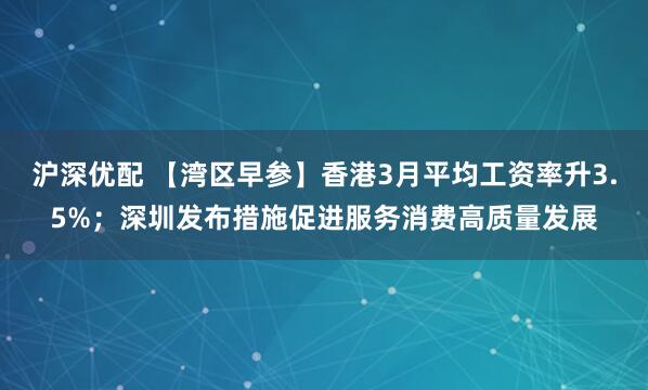 沪深优配 【湾区早参】香港3月平均工资率升3.5%；深圳发布措施促进服务消费高质量发展