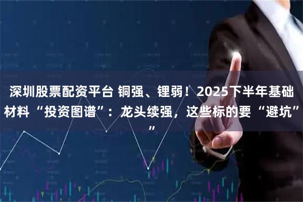 深圳股票配资平台 铜强、锂弱！2025下半年基础材料 “投资图谱”：龙头续强，这些标的要 “避坑”