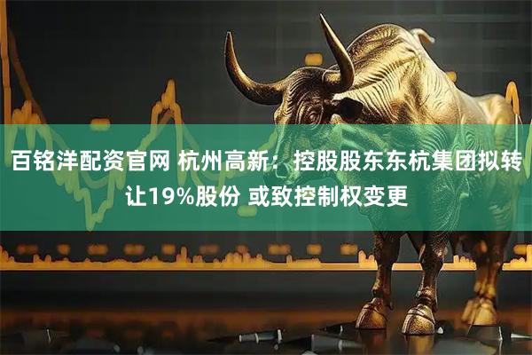百铭洋配资官网 杭州高新：控股股东东杭集团拟转让19%股份 或致控制权变更