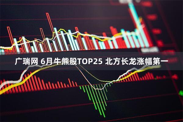 广瑞网 6月牛熊股TOP25 北方长龙涨幅第一