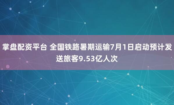 掌盘配资平台 全国铁路暑期运输7月1日启动预计发送旅客9.53亿人次