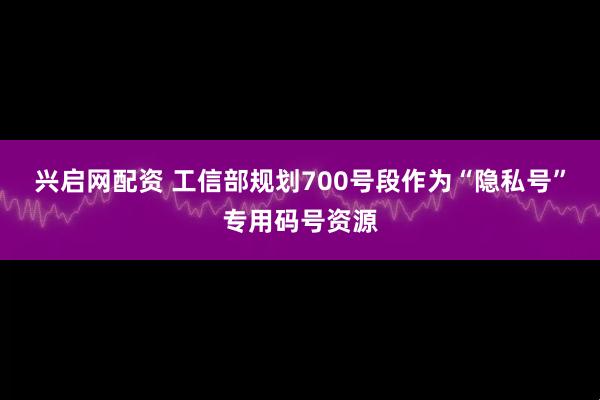 兴启网配资 工信部规划700号段作为“隐私号”专用码号资源
