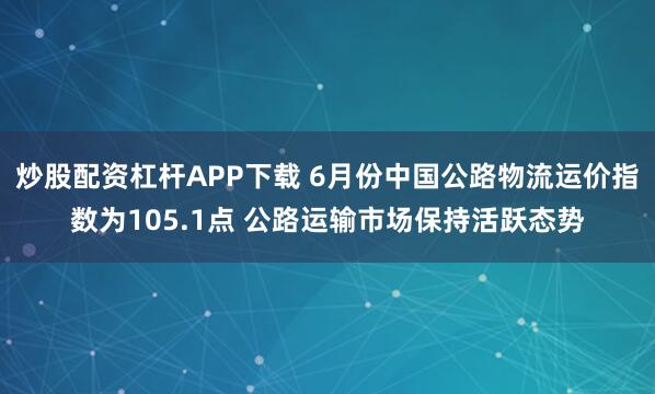 炒股配资杠杆APP下载 6月份中国公路物流运价指数为105.1点 公路运输市场保持活跃态势