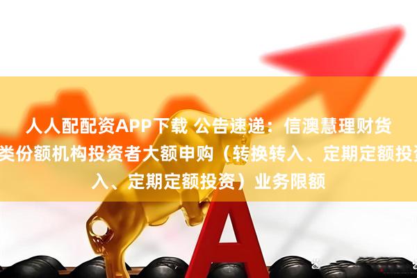 人人配配资APP下载 公告速递：信澳慧理财货币基金调整C类份额机构投资者大额申购（转换转入、定期定额投资）业务限额