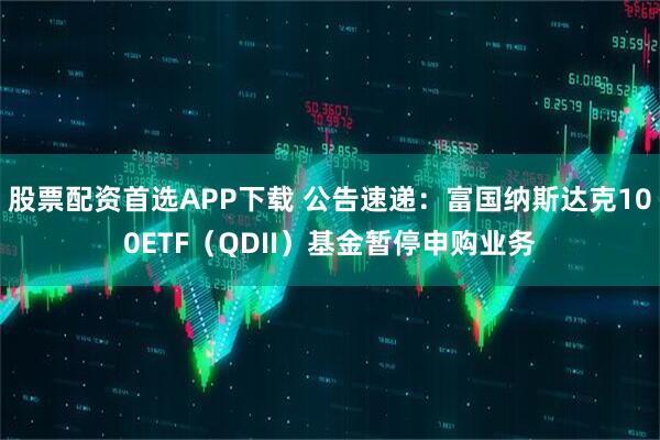 股票配资首选APP下载 公告速递：富国纳斯达克100ETF（QDII）基金暂停申购业务