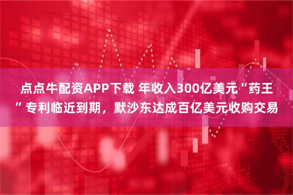 点点牛配资APP下载 年收入300亿美元“药王”专利临近到期，默沙东达成百亿美元收购交易