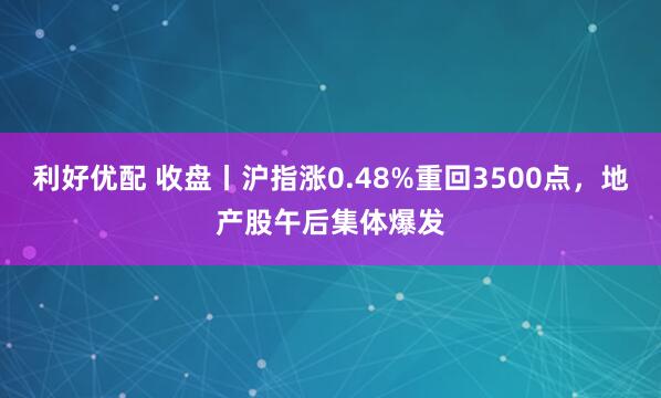 利好优配 收盘丨沪指涨0.48%重回3500点，地产股午后集体爆发