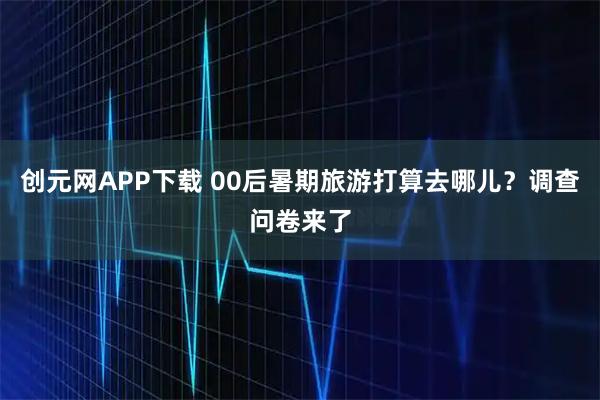 创元网APP下载 00后暑期旅游打算去哪儿？调查问卷来了