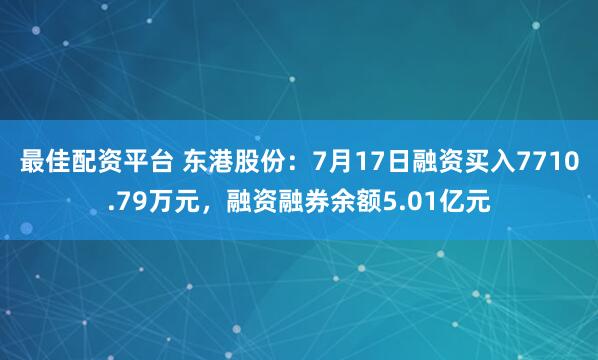 最佳配资平台 东港股份：7月17日融资买入7710.79万元，融资融券余额5.01亿元