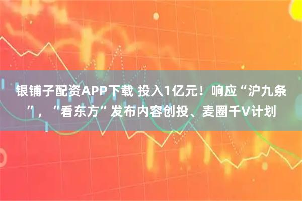 银铺子配资APP下载 投入1亿元！响应“沪九条”，“看东方”发布内容创投、麦圈千V计划