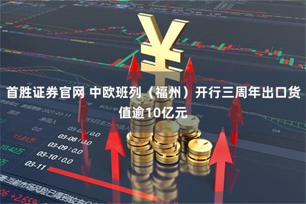 首胜证券官网 中欧班列（福州）开行三周年出口货值逾10亿元