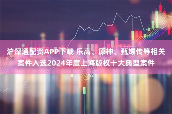 沪深通配资APP下载 乐高、原神、甄嬛传等相关案件入选2024年度上海版权十大典型案件