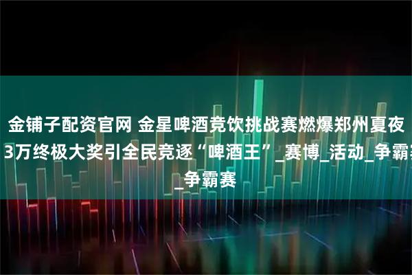 金铺子配资官网 金星啤酒竞饮挑战赛燃爆郑州夏夜！3万终极大奖引全民竞逐“啤酒王”_赛博_活动_争霸赛