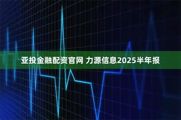 亚投金融配资官网 力源信息2025半年报