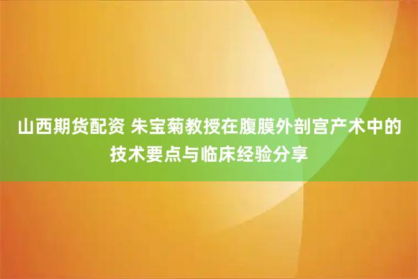 山西期货配资 朱宝菊教授在腹膜外剖宫产术中的技术要点与临床经验分享