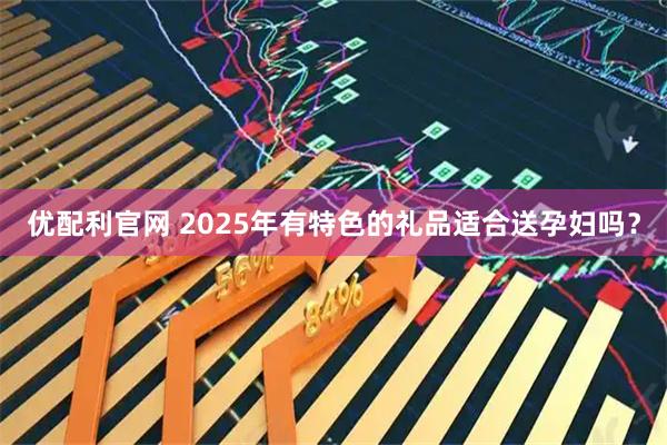 优配利官网 2025年有特色的礼品适合送孕妇吗？