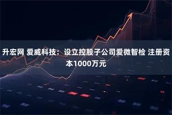 升宏网 爱威科技:设立控股子公司爱微智检 注册资本1000万元