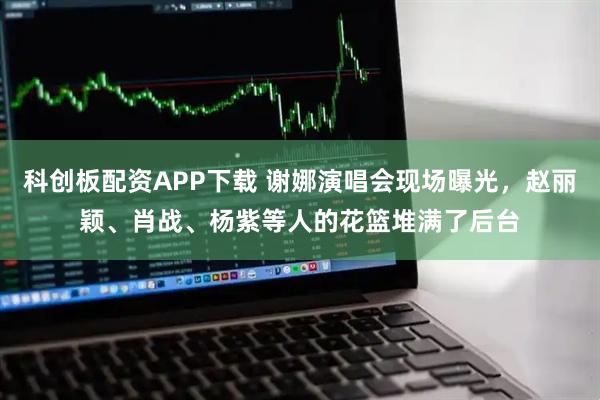 科创板配资APP下载 谢娜演唱会现场曝光，赵丽颖、肖战、杨紫等人的花篮堆满了后台