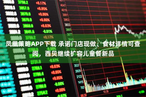 凤凰策略APP下载 承诺门店现做、食材详情可查阅，西贝继续扩容儿童餐新品