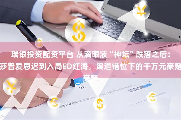 瑞银投资配资平台 从滴眼液“神坛”跌落之后：莎普爱思迟到入局ED红海，渠道错位下的千万元豪赌